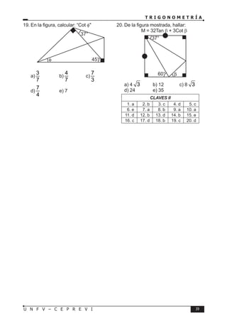 T R I G O N O M E T R Í A
39
U N F V – C E P R E V I
19. En la figura, calcular: “Cot φ"
37°
45°
φ
a)
3
7
b)
4
7
c)
7
3
d)
7
4
e) 7
20. De la figura mostrada, hallar:
M = 32Tan β + 3Cot β
37°
60° β
a) 4 3 b) 12 c) 8 3
d) 24 e) 35
CLAVES II
1. a 2. b 3. c 4. d 5. c
6. e 7. a 8. b 9. a 10. a
11. d 12. b 13. d 14. b 15. e
16. c 17. d 18. b 19. c 20. d
 