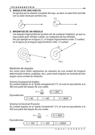 4 U N F V – C E P R E V I
T R I G O N O M E T R Í A
2. ÁNGULO DE UNA VUELTA
Se genera por la rotación completa del rayo, es decir su lado final coincide
con su lado inicial por primera vez.
O
1V
O
-1V
3. MAGNITUD DE UN ÁNGULO
Los ángulos trigonométricos pueden ser de cualquier magnitud, ya que su
rayo puede girar infinitas vueltas, en cualquiera de los sentidos.
Así por ejemplo en la figura (1), el ángulo trigonométrico mide “3 vueltas”,
en la figura (2) el ángulo trigonometrico mide “-2 vueltas”.
		
			Fig. 1				Fig 2.
Medición de ángulos
Así como para medir segmentos se requiere de una unidad de longitud
determinada (metros, pulgadas, etc.), para medir ángulos se necesita de otro
ángulo como unidad de medición.
Sistema Sexagesimal (Inglés)
Su unidad ángular es el “grado sexagesimal”(1º), el cual es equivalente a la
360 ava parte del ángulo de una vuelta.
1º =
360
v
1
→ 1v = 360º
Equivalencias
			 1º = 60’		 1’ = 60”		 1º = 3600”
Sistema Centesimal (Francés)
Su unidad angular es el “grado Centesimal” (1g
), el cual es equivalente a la
400 ava parte del ángulo de una vuelta.
1g
=
400
v
1
→ 1v = 400g
Equivalencias
			 1g
= 100m
1m
= 100s
1g
= 10000s
 