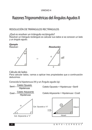 40 U N F V – C E P R E V I
T R I G O N O M E T R Í A
RazonesTrigonométricas del Ángulos Agudos II
RESOLUCIÓN DE TRIÁNGULOS RECTÁNGULOS
¿Qué es resolver un triángulo rectángulo?
Resolver un triángulo rectángulo es calcular sus lados si se conocen un lado
y un ángulo agudo.
Ejemplo
Resolver:				Resolución
Cálculo de lados
Para calcular lados, vamos a aplicar tres propiedades que a continuación
deducimos:
Conocida la hipotenusa (H) y un Ángulo agudo (q):
Hipotenusa
Opuesto
Cateto
Sen =
θ 		 → Cateto Opuesto = Hipotenusa • Senθ
Hipotenusa
Adyacente
Cateto
Cos =
θ → Cateto Adyacente = Hipotenusa • Cosθ
30º
4 ⇒
30º
2
2 3
4
H
θ
Cat. Adyacente a “ ”
θ
Cat. Opuesto a “ ”
θ
H
θ
HSenθ
Hcosθ
⇒
UNIDAD 4
 
