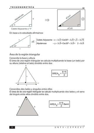 42 U N F V – C E P R E V I
T R I G O N O M E T R Í A
En base a lo estudiado afirmamos:
Área de la región triangular
Conocida la base y altura
El área de una región triángular se calcula multiplicando la base (un lado) por
su altura (relativa al lado) dividido entre dos:
ÁREA
∆
=
2
h
•
b
Conocidos dos lados y ángulos entre ellos
El área de de una región triángular se calcula multiplicando dos lados y el seno
del ángulo entre ellos dividido entre dos.
AREA
∆
= θ
Sen
2
b
•
a
Cateto Adyacente x 3 5 • Cot30º 3 5 • 3 3 15
Hipotenusa y 3 5 • Csc30º 3 5 • 2 6 5
 = = = =


= = = =


a b
θ
 