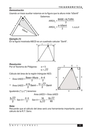 T R I G O N O M E T R Í A
43
U N F V – C E P R E V I
Demostración
Usando un trazo auxiliar notamos en la figura que la altura mide “bSenθ”
Sabemos:
		 AREA∆
=
2
ALTURA
•
BASE
∴ AREA∆
=
2
bSen
•
a θ
L.q.q.d
Ejemplo (1)
En la figura mostrada ABCD es un cuadrado calcular “Senθ”.
Resolución
Por el Teorema de Pitágoras: a = 5
					b = 17
Cálculo del área de la región triángular AED.
* Área DAED =
Base • Altura 4 • 4
2 2
=
** Área DAED =
a • b 5 • 17
Sen Sen
2 2
θ
= θ
Igualando (*) y (**) tenemos:
Area ∆AED = Área ∆AED
5 17
2
Sen θ =
2
4
•
4
→ Sen θ =
16 16 17
85
5 17
=
Nota:
Recuerde que el cálculo del área será una herramienta importante; para el
cálculo de la R.T. Seno.
θ
bSenθ
b
θ
a
E
A D
3 1
θ
B C
E
b
a
A D
4 4
3 1
4
θ
 