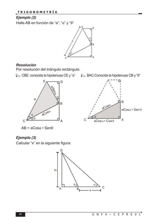 44 U N F V – C E P R E V I
T R I G O N O M E T R Í A
Ejemplo (2)
Halle AB en función de “a”; “α” y “θ”
Resolución
Por resolución del triángulo rectángulo.
α
A
C
B
D
E
a
θ
α
A
C
B
D
E
a
aCosα
a
S
e
n
α
θ
θ θ
A
C
B
θ
aCosα
aCos • Cos
α θ
aCos • Sen
α θ
CBE: conocida la hipotenusa CE y “α” BAC:Conocida la hipotenusa CB y “θ”
∴ AB = aCosα • Senθ
Ejemplo (3)
Calcular “x” en la siguiente figura:
A B C
H
α
θ
D
x
 