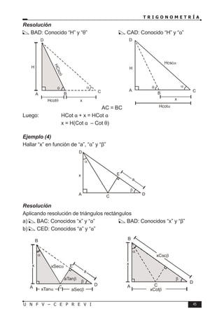 T R I G O N O M E T R Í A
45
U N F V – C E P R E V I
Resolución
BAD: Conocido “H” y “θ”		 CAD: Conocido “H” y “α”
AC = BC
Luego:		 HCot α + x = HCot α
		 ∴ x = H(Cot α – Cot θ)
Ejemplo (4)
Hallar “x” en función de “a”, “α” y “β”
Resolución
Aplicando resolución de triángulos rectángulos
a) BAC: Conocidos “x” y “α”		 BAD: Conocidos “x” y “β”
b) CED: Conocidos “a” y “α”
A B C
H
α
θ
H
C
s
c
θ
Hcotθ x
D
A
B
C
H
α
θ
Hcotα
x
D
Hcscα
A C
D
x
β
D
α
E
a
A
D
β
α
E
a
aTanβ
xSecα
x
xTanα aSecβ
B
β
A C
D
α
xCscβ
x
xCot
B
β
 