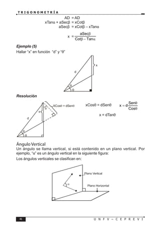 46 U N F V – C E P R E V I
T R I G O N O M E T R Í A
				 AD = AD
			 xTanα + aSecβ = xCotβ
				 aSecβ = xCotβ – xTanα
			 ∴ x =
α
−
β
β
Tan
Cot
aSec
Ejemplo (5)
Hallar “x” en función “d” y “θ”
Resolución
xCosθ = dSenθ ⇒
θ
θ
=
Cos
Sen
d
x
∴ x = dTanθ
Ángulo Vertical
Un ángulo se llama vertical, si está contenido en un plano vertical. Por
ejemplo, “α” es un ángulo vertical en la siguiente figura:
Los ángulos verticales se clasifican en:
θ
θ
x
d
θ
θ
x
d
XCos = dSenθ
θ
θ
α
Plano Horizontal
Plano Vertical
 