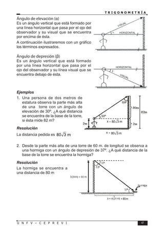T R I G O N O M E T R Í A
47
U N F V – C E P R E V I
Ángulo de elevación (α)
Es un ángulo vertical que está formado por
una línea horizontal que pasa por el ojo del
observador y su visual que se encuentra
por encima de ésta.
A continuación ilustraremos con un gráfico
los términos expresados.
Ángulo de depresión (β)
Es un ángulo vertical que está formado
por una línea horizontal que pasa por el
ojo del observador y su línea visual que se
encuentra debajo de ésta.
Ejemplos
1. Una persona de dos metros de
estatura observa la parte más alta
de una torre con un ángulo de
elevación de 30º. ¿A qué distancia
se encuentra de la base de la torre,
si ésta mide 82 m?
Resolución
La distancia pedida es 80 3 m
2. Desde la parte más alta de una torre de 60 m. de longitud se observa a
una hormiga con un ángulo de depresión de 37º. ¿A qué distancia de la
base de la torre se encuentra la hormiga?
Resolución
La hormiga se encuentra a
una distancia de 80 m
α HORIZONTAL
VISUAL
β
HORIZONTAL
VISUAL
80 3 m
80 3 m
=80m
 