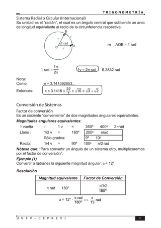 T R I G O N O M E T R Í A
5
U N F V – C E P R E V I
Sistema Radial o Circular (Internacional)
Su unidad es el “radián”, el cual es un ángulo central que subtiende un arco
de longitud equivalente al radio de la circunferencia respectiva.
			 		 m AOB = 1 rad
1 rad =
π
2
v
1
→ 1v = 2π rad  6,2832 rad
Nota:
Como:		 π = 3,141592653...
Entonces: 22
3,1416 10 3 2
7
π ≅ ≅ ≅ ≅ +
Conversión de Sistemas
Factor de conversión
Es un cociente “conveniente” de dos magnitudes angulares equivalentes.
Magnitudes angulares equivalentes:
 1 vuelta : 1 v = 360º 〈 〉 400g
〈 〉 2πrad
 Llano : 1/2 v = 180º 〈 〉 200g
〈 〉 πrad
			 Sólo grados:		 9º 〈 〉 10g
 Recto: 1/4 v = 90º 〈 〉 100g
〈 〉 π/2 rad
Nótese que: “Para convertir un ángulo de un sistema otro, multiplicaremos
por el factor de conversión”.
Ejemplo (1)
Convertir a radianes la siguiente magnitud angular: a = 12º
Resolución
Magnitud equivalente Factor de Conversión
π rad 〈 〉 180°
º
180
rad
π
a = 12° · rad
rad
180º 15
π π
< >
 