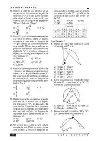 50 U N F V – C E P R E V I
T R I G O N O M E T R Í A
16. Desde lo alto de un edificio se ve
un punto en tierra con un ángulo de
depresión "α", y a otro punto ubicado
a la mitad entre el primer punto y el
edificio con un ángulo de depresión
“90°–α”. Calcular "Ctg α".
a) 2 b)
2
2
c) 2 2
d)
2
4
e) 1
17. Un avión que inicialmente se encuentra
a 2700 m de altura, sobre un objeto,
empieza a caer con un ángulo de
37° por debajo de la línea horizontal,
avanzando 500 m luego retoma su
posición horizontal avanzando una
distancia “x” y el piloto observa el
objeto con un ángulo de depresión de
45°. Calcular “x”.
a) 2400 m b) 1800 m
c) 2400 2 d) 2100 2
e) 2000 m
18. Desde el décimo piso de un edificio de
16 pisos, se observa un punto en el
suelo con un ángulo de depresión “θ”.
De la azotea del edificio se observa
el mismo punto con un ángulo de
depresión igual al complemento de θ.
Hallar: Ctg θ.
a)
2
3
b)
1
3
c) 1
d)
4
3
e)
5
3
19. Desde un punto se observa la parte
más alta de un edificio con un ángulo
de elevación “θ", si después de
avanzar las 2/3 partes de la distancia
original que separaba al observador
del pie del edificio, el ángulo de
elevación fue el complemento de "θ".
Calcular "θ".
a) 15° b) 45° c) 60°
d) 30° e) 22°30'
20. Un avión que vuela a una altura
constante de 6000 m pasa sobre
una ciudad, 2 minutos después es
visto desde la ciudad, con un ángulo
de elevación de 37°, ¿cuál es la
velocidad constante del avión en
km/h?
a) 480 b) 120 c) 960
d) 240 e) 360
CLAVES I
1. a 2. b 3. b 4. a 5. d
6. a 7. b 8. a 9. b 10. c
11. e 12. a 13. a 14. c 15. c
16. a 17. e 18. d 19. d 20. d
Problemas II
1. Hallar el radio del cuadrante AOB
mostrado, si CO = K.
B
C
O A
a) K(Sec θ + Cos θ)
b) K(Sec θ + Csc θ)
c) K(Sen θ + Cos θ)
c) K(Sen θ + Csc θ)
e) K·Sen θ · Cos θ
2. En la circunferencia mostrada hallar
el lado BC, conocidos “α” y “4”. (O:
Centro de la circunferencia).
B C
O
A
4
a) 2Sen 2α b) 4Cos 2α c) 4Sen 2α
d) 8Cos 2α e) 8Sen 2α
3. Determinar AB conocidos. "R" y "8°".
(O: Centro de la circunferencia).
8°
O
C
B
R
A
 