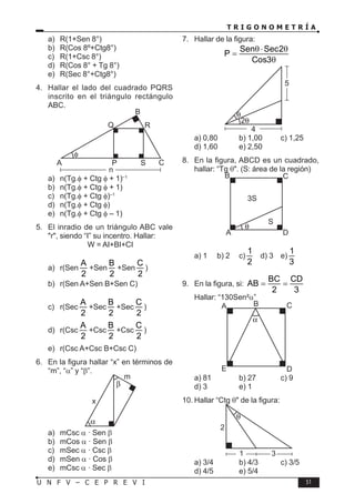 T R I G O N O M E T R Í A
51
U N F V – C E P R E V I
a) R(1+Sen 8°)
b) R(Cos 8º+Ctg8°)
c) R(1+Csc 8°)
d) R(Cos 8° + Tg 8°)
e) R(Sec 8°+Ctg8°)
4. Hallar el lado del cuadrado PQRS
inscrito en el triángulo rectángulo
ABC.
n
Q R
C
P
A
B
S
a) n(Tg.φ + Ctg φ + 1)–1
b) n(Tg.φ + Ctg φ + 1)
c) n(Tg.φ + Ctg φ)–1
d) n(Tg.φ + Ctg φ)
e) n(Tg.φ + Ctg φ – 1)
5. El inradio de un triángulo ABC vale
"r", siendo “I” su incentro. Hallar:
W = AI+BI+CI
a) r(Sen
A
2
+Sen
B
2
+Sen
C
2
)
b) r(Sen A+Sen B+Sen C)
c) r(Sec
A
2
+Sec
B
2
+Sec
C
2
)
d) r(Csc
A
2
+Csc
B
2
+Csc
C
2
)
e) r(Csc A+Csc B+Csc C)
6. En la figura hallar “x” en términos de
“m”, “α” y “β”.
x
m
a) mCsc α · Sen β
b) mCos α · Sen β
c) mSec α · Csc β
d) mSen α · Cos β
e) mCsc α · Sec β
7. Hallar de la figura:
Sen Sec2
P
Cos3
θ⋅ θ
=
θ
5
4
a) 0,80 b) 1,00 c) 1,25
d) 1,60 e) 2,50
8. En la figura, ABCD es un cuadrado,
hallar: “Tg θ". (S: área de la región)
3S
A
B
D
C
S
a) 1 b) 2 c)
1
2
d) 3 e)
1
3
9. En la figura, si:
BC CD
AB
2 3
= =
Hallar: “130Sen²α”
A B
D
C
E
a) 81 b) 27 c) 9
d) 3 e) 1
10. Hallar “Ctg θ" de la figura:
2
3
1
a) 3/4 b) 4/3 c) 3/5
d) 4/5 e) 5/4
 
