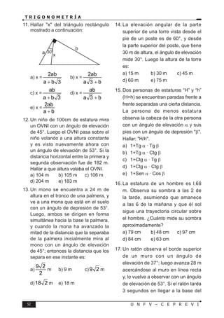 52 U N F V – C E P R E V I
T R I G O N O M E T R Í A
11. Hallar "x" del triángulo rectángulo
mostrado a continuación:
30
a
b
x
a) x =
2ab
a b 3
+
b) x =
2ab
a 3 b
+
c) x =
ab
a b 3
+
d) x =
ab
a 3 b
+
e) x =
2ab
a b
+
12. Un niño de 100cm de estatura mira
un OVNI con un ángulo de elevación
de 45°. Luego el OVNI pasa sobre el
niño volando a una altura constante
y es visto nuevamente ahora con
un ángulo de elevación de 53°. Si la
distancia horizontal entre la primera y
segunda observación fue de 182 m.
Hallar a que altura volaba el OVNI.
a) 104 m b) 105 m c) 106 m
d) 204 m e) 183 m
13. Un mono se encuentra a 24 m de
altura en el tronco de una palmera, y
ve a una mona que está en el suelo
con un ángulo de depresión de 53°.
Luego, ambos se dirigen en forma
simultánea hacia la base la palmera,
y cuando la mona ha avanzado la
mitad de la distancia que la separaba
de la palmera inicialmente mira al
mono con un ángulo de elevación
de 45°; entonces la distancia que los
separa en ese instante es:
a)
9 2
2
m b) 9 m c) 9 2 m
d)18 2 m e) 18 m
14. La elevación angular de la parte
superior de una torre vista desde el
pie de un poste es de 60°, y desde
la parte superior del poste, que tiene
30 m de altura, el ángulo de elevación
mide 30°. Luego la altura de la torre
es:
a) 15 m b) 30 m c) 45 m
d) 60 m e) 75 m
15. Dos personas de estaturas “H” y “h”
(H>h) se encuentran paradas frente a
frente separadas una cierta distancia.
La persona de menos estatura
observa la cabeza de la otra persona
con un ángulo de elevación α y sus
pies con un ángulo de depresión "β".
Hallar: "H/h".
a) 1+Tg α · Tg β
b) 1+Tg α · Ctg β
c) 1+Ctg α · Tg β
d) 1+Ctg α · Ctg β
e) 1+Sen α · Cos β
16. La estatura de un hombre es l,68
m. Observa su sombra a las 2 de
la tarde, asumiendo que amanece
a las 6 de la mañana y que él sol
sigue una trayectoria circular sobre
el hombre. ¿Cuánto mide su sombra
aproximadamente?
a) 79 cm b) 48 cm c) 97 cm
d) 84 cm e) 63 cm
17. Un ratón observa el borde superior
de un muro con un ángulo de
elevación de 37°; luego avanza 28 m
acercándose al muro en línea recta
y, lo vuelve a observar con un ángulo
de elevación de 53°. Si el ratón tarda
3 segundos en llegar a la base del
°
 