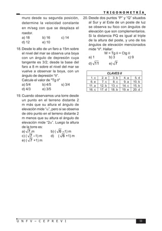 T R I G O N O M E T R Í A
53
U N F V – C E P R E V I
muro desde su segunda posición,
determine la velocidad constante
en m/seg con que se desplaza el
roedor.
a) 18 b) 16 c) 14
d) 12 e) 10
18. Desde lo alto de un faro a 15m sobre
el nivel del mar se observa una boya
con un ángulo de depresión cuya
tangente es 3/2; desde la base del
faro a 8 m sobre el nivel del mar se
vuelve a observar la boya, con un
ángulo de depresión “θ”.
Calcule el valor de "Tg θ"
a) 5/4 b) 4/5 s) 3/4
d) 4/3 e) 3/5
19. Cuando observamos una torre desde
un punto en el terreno distante 2
m más que su altura el ángulo de
elevación mide “α”, pero si se observa
de otro punto en el terreno distante 2
m menos que su altura el ángulo de
elevación mide “2α”. Luego la altura
de la torre es:
a) 7 m b) ( 6 –1) m
c) ( 7 –1) m d) ( 6 +1) m
e) ( 7 +1) m
20. Desde dos puntos “P” y “Q” situados
al Sur y al Este de un poste de luz
se observa su foco con ángulos de
elevación que son complementarios.
Si la distancia PQ es igual al triple
de la altura del poste, y uno de los
ángulos de elevación mencionados
mide “θ". Hallar:
W = Tg θ + Ctg θ
a) 1 b) 3 c) 9
d) 11 e) 7
CLAVES II
1. c 2. e 3. b 4. a 5. d
6. e 7. c 8. c 9. a 10. b
11. a 12. b 13. c 14. c 15. b
16. c 17. d 18. b 19. e 20. d
 