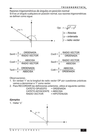 T R I G O N O M E T R Í A
57
U N F V – C E P R E V I
Senθ =
r
y
=
VECTOR
RADIO
ORDENADA
⇒ Cscθ =
y
r
=
ORDENADA
VECTOR
RADIO
Cosθ =
r
x
=
VECTOR
RADIO
ABSCISA
⇒ Secθ =
x
r
=
ABSCISA
VECTOR
RADIO
Tanθ =
x
y
=
ABSCISA
ORDENADA
⇒ Cotθ =
y
x
=
ORDENADA
ABSCISA
Observaciones
1. En verdad “r” es la longitud de radio vector OP por cuestiones prácticas
vamos a denominar a “r” como vector.
2. Para RECORDAR las definiciones anteriores, utilice el siguiente cambio:
			 CATETO OPUESTO = ORDENADA
			 CATETO ADYACENTE = ABSCISA
			 RADIO VECTOR = HIPOTENUSA
Ejemplos
1. Hallar “x”
θ
X
Y
r
P(X; Y)
0
Razones trigonométricas de ángulos en posición normal
Si θ es un ángulo cualquiera en posición normal, sus razones trigonométricas
se definen como sigue:
Ojo: 2
2
y
x
r +
=





=
=
=
vector
radio
r
ordenada
y
Abscisa
x
X
Y
5
(X; 12)
0
 