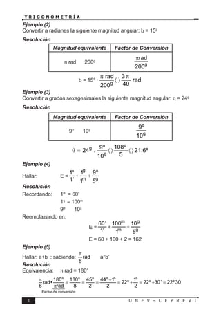 6 U N F V – C E P R E V I
T R I G O N O M E T R Í A
Ejemplo (2)
Convertir a radianes la siguiente magnitud angular: b = 15g
Resolución
Magnitud equivalente Factor de Conversión
π rad 〈 〉 200g
g
rad
200
π
b = 15° ·
g
rad 3
rad
40
200
π π
〈 〉
Ejemplo (3)
Convertir a grados sexagesimales la siguiente magnitud angular: q = 24g
Resolución
Magnitud equivalente Factor de Conversión
9° 〈 〉 10g
g
9º
10
g
g
108º
9º
24 . 21.6º
5
10
θ
= 〈〉 〈〉
Ejemplo (4)
Hallar:		 E =
g
m g
1º 1 9º
1' 1 5
+ +
Resolución
Recordando: 1º = 60’
			 1g
= 100m
			 9º 〈 〉 10g
Reemplazando en:
E =
m g
m g
60' 100 10
1' 1 5
+ +
∴ E = 60 + 100 + 2 = 162
Ejemplo (5)
Hallar: a+b ; sabiendo: rad
8
π
〈 〉 a°b’
Resolución
Equivalencia: π rad = 180°
180º 180º 45º 44º 1º 1º
rad• 22º 22º 30' 22º30'
8 rad 8 2 2 2
π +
= = = = + = + =
π
Factor de conversión





 
