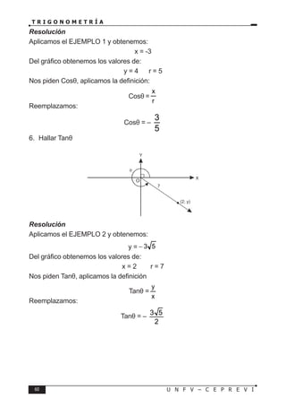 60 U N F V – C E P R E V I
T R I G O N O M E T R Í A
Resolución
Aplicamos el EJEMPLO 1 y obtenemos:
x = -3
Del gráfico obtenemos los valores de:
y = 4 ∧ r = 5
Nos piden Cosθ, aplicamos la definición:
Cosθ =
r
x
Reemplazamos:
Cosθ = –
3
5
6. Hallar Tanθ
Resolución
Aplicamos el EJEMPLO 2 y obtenemos:
y = 5
3
−
Del gráfico obtenemos los valores de:
x = 2 ∧ r = 7
Nos piden Tanθ, aplicamos la definición
Tanθ =
x
y
Reemplazamos:
Tanθ = –
3 5
2
X
Y
θ
7
(2; y)
O
 