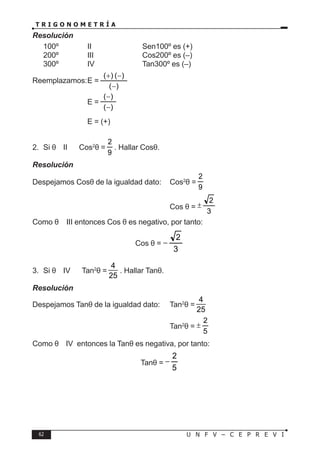 62 U N F V – C E P R E V I
T R I G O N O M E T R Í A
Resolución
100º ∈ II ⇒ Sen100º es (+)
200º ∈ III ⇒ Cos200º es (–)
300º ∈ IV ⇒ Tan300º es (–)
Reemplazamos:E =
)
(
)
(
)
(
−
−
+
		 E =
)
(
)
(
−
−
			 E = (+)
2. Si θ ∈ II ∧ Cos2
θ =
9
2
. Hallar Cosθ.
Resolución
Despejamos Cosθ de la igualdad dato: Cos2
θ =
9
2
						
Cos θ =
3
2
±
Como θ ∈ III entonces Cos θ es negativo, por tanto:
Cos θ =
3
2
−
3. Si θ ∈ IV ∧ Tan2
θ =
4
25
. Hallar Tanθ.
Resolución
Despejamos Tanθ de la igualdad dato: Tan2
θ =
4
25
						Tan2
θ =
5
2
±
Como θ ∈ IV entonces la Tanθ es negativa, por tanto:
Tanθ =
5
2
−
 