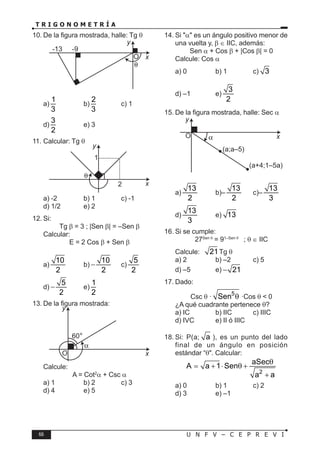 66 U N F V – C E P R E V I
T R I G O N O M E T R Í A
10. De la figura mostrada, halle: Tg θ
-9
-13
O
θ
x
y
a)
1
3
b)
2
3
c) 1
d)
3
2
e) 3
11. Calcular: Tg θ
1
2 x
y
a) -2 b) 1 c) -1
d) 1/2 e) 2
12. Si:
Tg β = 3 ; |Sen β| = –Sen β
Calcular:
E = 2 Cos β + Sen β
a)
10
2
b)
10
2
− c)
5
2
d)
5
2
− e)
1
2
13. De la figura mostrada:
O
60
x
y
Calcule:
A = Cot2
α + Csc α
a) 1 b) 2 c) 3
d) 4 e) 5
14. Si "α" es un ángulo positivo menor de
una vuelta y, β ∈ IIC, además:
Sen α + Cos β + |Cos β| = 0
Calcule: Cos α
a) 0 b) 1 c) 3
d) –1 e)
3
2
15. De la figura mostrada, halle: Sec α
O α
(a;a–5)
(a+4;1–5a)
x
y
a)
13
2
b)–
13
2
c)–
13
3
d)
13
3
e) 13
16. Si se cumple:
27Sen θ
= 91–Sen θ
; θ ∈ IIC
Calcule: 21Tg θ
a) 2 b) –2 c) 5
d) –5 e) 21
−
17. Dado:
Csc θ ·
5
Sen θ ·Cos θ < 0
¿A qué cuadrante pertenece θ?
a) IC b) IIC c) IIIC
d) IVC e) II ó IIIC
18. Si: P(a; a ), es un punto del lado
final de un ángulo en posición
estándar “θ". Calcular:
2
aSec
A a 1 Sen
a a
θ
= + ⋅ θ +
+
a) 0 b) 1 c) 2
d) 3 e) –1
°
 