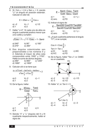 68 U N F V – C E P R E V I
T R I G O N O M E T R Í A
6. Si: Cot α = 2,4 y Sen α < 0; siendo
"α" un ángulo en posición estándar.
Calcular el valor de:
E = 2Sen α +
1
4
Cos α
a) –2 b) –1 c) 1/2
d) 1 e) 2
7. Hallar "α+θ". Si cada uno de ellos es
ángulo cuadrantal positivo menor que
una vuelta y cumplen:
Cos 1 1 Cos 1 Sen
α + + − − α = − θ
a) 540° b) 90° c) 180°
d) 270° e) 360°
8. Dos ángulos coterminales son
proporcionales a los números 5 y
2. Además el mayor de ellos esta
comprendido entre 1000° y 1700°.
Hallar la suma de dichos ángulos.
a) 480° b) 960° c) 1200°
d) 1680° e) 1800°
9. Calcular a/b si se tiene que:
2
2 2
(a b) Cos0 2abTan2 4abSec
3
a Sen b Csc
2 2
+ ° + π + π
π π
+
= 2
a)-3 b) -2 c) –1
d) 1 e) 2
10. De la figura, hallar:
Tan
2Cos
Q
Cos Tan
β
α
= +
β α
x
y
a) 1 b) 2 c) 3
d) 4 e) 5
11. Siendo “θ” y ”α” ángulos del II y III
cuadrante respectivamente, hallar el
signo de:
Sen Cos Tan
E
Cot Sec Csc
θ⋅ α ⋅ θ
=
θ⋅ α ⋅ θ
a) + b) - c) + y -
d) cero e) FD
12. Indicar el signo de:
Sen220 Cos370 Tan265
E
Sen45 Cos120 Sec240
° ° °
=
° ° °
a) + b) - c) + y -
d) cero e) FD
13. ¿A qué cuadrante pertenece el ángulo
“θ"?, si se cumple:
Cos θ < Cos(
2
π
)
Tan θ > Tan π
a) IC b) IIC c) IIIC
d) IVC e) FD
14. De la figura, hallar "Tan α"; si: OABC
es un cuadrado.
O
C
B
A x
y
a) -2 b) -1/2 c) -1/3
d) -3 e) 1/2
15. Hallar “a”; si: Tan θ = 3
x
y
(a-1;4a-1)
a) –1 b) –2 c) –3
d) –4 e) –5
 