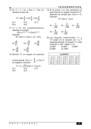 T R I G O N O M E T R Í A
69
U N F V – C E P R E V I
16. Si: 0 < x < 2π y Sen x = Tan 2π,
calcular el valor de:
P = Sen
x
2
+ Cot
x
4
+ Csc
x
6
a) 1 b) 2 c) 3
d) 4 e) 0
17. “α" y "β" son complementarios,
además se cumple:
(Tan α)2 Tan θ+3
= (Cot β)Tan θ+1
Calcular:
M = Sen θ + Cos θ ; (θ ∈ IVC)
a)
5
5
b)–
5
5
c)
5
10
d)–
5
10
e)
5
15
18. Siendo “θ" un ángulo en posición
normal donde: Tan θ =
3
2
− y “Csc θ”
es negativo. Calcular:
P = 3 + 13 (Sen θ + Cos θ)
a) 1 b) 2 c) 3
d) 4 e) 5
19. Si el punto (–a; 3a) pertenece al
lado final de un ángulo canónico "θ".
Además se cumple que: Cos θ < 0.
Calcular:
R = Sen θ · Cot θ
a)
1
10
− b)
2
10
− c)
3
10
−
d)
4
10
− e)
1
10
20. Los ángulos coterminales “α" y
"β" están en la relación de 1 a 7
respectivamente. El ángulo "α" esta
entre 90° y 180°. Hallar “α+β”
a) 920° b) 940° c) 960°
d) 980° e) 1000°
CLAVES II
1. c 2. c 3. d 4. d 5. a
6. b 7. d 8. d 9. a 10. c
11. a 12. b 13. c 14. b 15. b
16. d 17. b 18. b 19. a 20. c
 