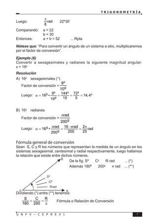 T R I G O N O M E T R Í A
7
U N F V – C E P R E V I
Luego:		 rad
8
π
〈 〉 22º30’
Comparando: a = 22
			 b = 30
Entonces: a + b = 52 ... Rpta.
Nótese que: “Para convertir un ángulo de un sistema a otro, multiplicaremos
por el factor de conversión”.
Ejemplo (6)
Convertir a sexagesimales y radianes la siguiente magnitud angular:
a = 16g
Resolución
A) 16g
→ sexagesimales (°)
Factor de conversión = g
9º
10
Luego: g
g
9º 144º 72º
16 • 14,4º
10 5
10
α
= = = =
B) 16g
→ radianes
Factor de conversión = g
200
rad
π
Luego: g
g
rad 16 rad 2
16 • rad
200 25
200
π ⋅ π π
α
= = =
Fórmula general de conversión
Sean S, C y R los números que representan la medida de un ángulo en los
sistemas sexagesimal, centesimal y radial respectivamente, luego hallamos
la relación que existe entre dichos números.
De la fig. Sº 〈 〉 Cg
〈 〉 R rad ... (*)
Además 180º 〈 〉 200g
〈 〉 π rad ... (**)
Dividiendo (*) entre (**) tenemos:
S C R
180 200
= =
π
Fórmula o Relación de Conversión
 