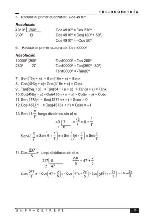 T R I G O N O M E T R Í A
75
U N F V – C E P R E V I
5. Reducir al primer cuadrante: Cos 4910º
Resolución
4910º 360º ⇒ Cos 4910º = Cos 230º
230º 13		 Cos 4910º = Cos(180º + 50º)
				 Cos 4910º = –Cos 50º
6. Reducir al primer cuadrante Tan 10000º
Resolución
10000º 360º ⇒ Tan10000º = Tan 280º
280º 27		 Tan10000º = Tan(360º - 80º)
				 Tan10000º = -Tan80º
7. Sen(10π + x) = Sen(10π + x) = Senx
8. Cos(416π + x)= Cos(416π + x) = Cosx
9. Tan(35π + x) = Tan(34π + π + x) = Tan(π + x) = Tanx
10.Cot(499π + x)= Cot(498π + π + x) = Cot(π + x) = Cotx
11.Sen 1275π = Sen(1274π + π) = Senπ = 0
12.Cos 4377π = Cos(4376π + π) = Cosπ = –1
13.Sen 43
7
π
luego dividimos sin el π:
				 43 7 =
43
7
= 6 +
7
1
				 1 6
Sen43
7
π
= π








+
7
1
6
Sen = 






 π
+
π
7
6
Sen =
7
Sen
π
14.Cos π
5
237
luego dividimos sin el π:
			 237 5		 ⇒
5
237
= 47 +
5
2
			 2 47
Cos π
5
237
=
2
Cos 47
5
 
+ π
 
 
=
2
Cos 47
5
π
 
π +
 
 
=
2
Cos 46
5
π
 
π + π +
 
 
= 5
2
Cos
π
−
 