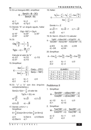 T R I G O N O M E T R Í A
79
U N F V – C E P R E V I
12. En un triangulo ABC, simplificar:
Sen(A B 2C)
E
Sen(A B)
+ +
=
+
a) -1 b) -2 c) 1
d) Tg B e) Tg C
13. Siendo “A” un ángulo agudo, hallar
“A” en:
Ctg(–160°) = Ctg A
a) 10° b) 20° c) 30°
d) 40° e) 50°
14. Si:
3 k
Ctg x
2 2
π
 
+ =
 
  y
2k 1
Tg(x )
3
+
− π =
Calcular el valor de “k”
a) -2/7 b) 7/2 c) -7/2
d) 3/7 e) 7/3
15. Simplificar:
Sen
Cos( 270 )
2
E
Sen( 180 )
3
Sen
2
π
 
α −
 
α − °
 
= −
α − °
π
 
α +
 
 
a) 1 b) –1 c) 0
d) 2 e) –2
16. Si: “α" y “β” son dos ángulos
complementarios y
Sen(2α+3β)=
1
3
− ; el valor de:
Tg(3α + 2β), es:
a)
2
4
b) 2 c) 2 2
d) 8 2 e) – 8
17. Siendo: a+b+c = π
Simplificar:
E=
1
2
[Cos(a+2b+c)+Sen
1
2
(a+3b+c)]
a) 0 b) Sen b c) 0,5Senb
d) 2Sen b e) 1
18. Hallar:
5
Tg k Tg Sec
4 4 4
E
Sec 2
4
π π π
     
π + + − +
     
     
=
π
 
− +
 
 
Donde: k ∈ Z
a) 2 +1 b) 2 –1 c) 1– 2
d) 2 e) 1
19. Si: Sen A - 2Cos A = 0; calcular:
Tg(90 A)Sec(180 A)Tg(270 A)
E
Sen(360 A)Csc(180 A)Cos(180 A)
° + ° + ° −
=
° − ° − ° +
a) 8/3 b) –8/3 c) 3/8
d) –3/8 e) 5/4
20. Simplificar:
3 8 10
A Cos Cos Cos Cos
11 11 11 11
π π π π
= + + +
a) 1 b) –1 c) 0
d) 2 e) –2
CLAVES I
1. a 2. e 3. c 4. a 5. b
6. a 7. a 8. c 9. d 10. a
11. b 12. a 13. b 14. a 15. c
16. c 17. a 18. c 19. e 20. c
Problemas II
1. Simplificar:
Sen(90 x)Sec(180 x)
A
Cos(90 x)Csc(360 x)
° − ° −
=
° + ° −
a) -1/2 b) –1 c) 0
d) 1 e) 1/2
2. Simplificar:
Tan(180 x) Sec(90 x)
M
Cot(270 x) Csc(180 x)
° + ° +
= +
° + ° −
a) –2 b) –1 c) 0
d) 1 e) 2
–
 