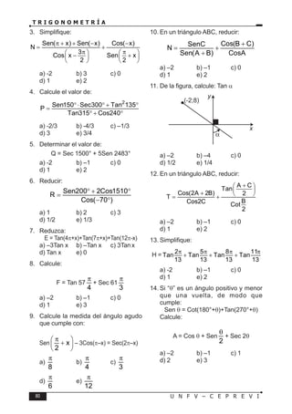 80 U N F V – C E P R E V I
T R I G O N O M E T R Í A
3. Simplifique:
Sen( x) Sen( x) Cos( x)
N
3
Cos x Sen x
2 2
π + + − −
+
π π
   
− +
   
   
a) -2 b) 3 c) 0
d) 1 e) 2
4. Calcule el valor de:
2
Sen150 Sec300 Tan 135
P
Tan315 Cos240
°⋅ ° + °
=
° + °
a) -2/3 b) -4/3 c) –1/3
d) 3 e) 3/4
5. Determinar el valor de:
Q = Sec 1500° + 5Sen 2483°
a) -2 b) –1 c) 0
d) 1 e) 2
6. Reducir:
Sen200 2Cos1510
R
Cos( 70 )
° + °
=
− °
a) 1 b) 2 c) 3
d) 1/2 e) 1/3
7. Reduzca:
E = Tan(4π+x)+Tan(7π+x)+Tan(12π-x)
a) –3Tan x b) –Tan x c) 3Tanx
d) Tan x e) 0
8. Calcule:
F = Tan 57
4
π
+ Sec 61
3
π
a) –2 b) –1 c) 0
d) 1 e) 3
9. Calcule la medida del ángulo agudo
que cumple con:
Sen x
2
π
 
+
 
 
– 3Cos(π–x) = Sec(2π–x)
a)
8
π
b)
4
π
c)
3
π
d)
6
π
e)
12
π
10. En un triángulo ABC, reducir:
Cos(B C)
SenC
N
Sen(A B) CosA
+
= +
+
a) –2 b) –1 c) 0
d) 1 e) 2
11. De la figura, calcule: Tan α
x
y
(-2;8)
a) –2 b) –4 c) 0
d) 1/2 e) 1/4
12. En un triángulo ABC, reducir:
A C
Tan
Cos(2A 2B) 2
T
B
Cos2C Cot
2
+
 
 
+  
= +
a) –2 b) –1 c) 0
d) 1 e) 2
13. Simplifique:
H = 2 5 8 11
Tan Tan Tan Tan
13 13 13 13
π π π π
+ + +
a) -2 b) –1 c) 0
d) 1 e) 2
14. Si “θ” es un ángulo positivo y menor
que una vuelta, de modo que
cumple:
Sen θ = Cot(180°+θ)+Tan(270°+θ)
Calcule:
A = Cos θ + Sen
2
θ
+ Sec 2θ
a) –2 b) –1 c) 1
d) 2 e) 3
 