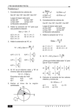 88 U N F V – C E P R E V I
T R I G O N O M E T R Í A
Problemas I
1. Considerando los valores de:
Sen 40°, Sen 130°, Sen 220°, Sen 310°
Luego el mayor valor será:
a) Sen 40° b) Sen 130°
c) Sen 220° d) Sen 310°
e) Necesito calculadora
2. Hallar la variación de "m" para que
sea posible la relación:
Sen α = 2m – 7
a) 3 ≤ m ≤ 4 b) –1 ≤ m ≤ 1
c) 6 ≤ m ≤ 8 d) –2 ≤ m ≤ 2
e) 2 ≤ m ≤ 3
3. Hallar la extensión de "K", si:
"θ" ∈ IIIC y Sen θ =
3K 7
4
−
a) K ∈ [-1; 1] b) K ∈
7
1;
3
−
c) K ∈
7
1;
3
 
−
 
 
d) K ∈
7
1;
3
e) K ∈
7
1;
3
 
 
 
4. Si “A” es el máximo valor, y “B” el
mínimo valor de la expresión:
Q = 2 – 3 Sen α
Encontrar el valor de “A-B”
a) 4 b) 5 c) 6
d) 7 e) 8
5. Hallar el área de la región
sombreada:
C.T.
O x
y
a)
Sen
2
α
µ² b) 2Sen α µ²
c) Sen α µ² d) 2Cos α µ²
e) Cos α µ²
6. Considerando los valores de:
Cos 55°, Cos 145°, Cos 235°, Cos 325°
Luego el menor valor será:
a) Cos 325° b) Cos 235°
c) Cos 145° d) Cos 55°
e) Necesito calculadora
7. Hallar la variación de “m” si:
m 3
Cos
5
+
α =
a) –1 ≤ m ≤ 1 b) 2 ≤ m ≤ 8
c) –8 ≤ m ≤ 8 d) –8 ≤ m ≤ –2
e) –8 ≤ m ≤ 2
8. Si: “θ" ∈ IVC y Cos θ =
1 3a
7
−
¿Entre que límites debe estar “a” para
que el "Cos θ" exista?
a)
1
;2
3
 
 
 
b)
1
;2
3
 
−
 
 
c)
1
;2
3
 
−
 
 
d)
1
2;
3
 
−
 
 
e)
1
2;
3
 
−
 
 
9. Calcular el cociente de los valores
máximo y mínimo de:
Q = 6Cos α – 7
a) 1 b) 13 c) –13
d) –1/13 e) 1/13
 
