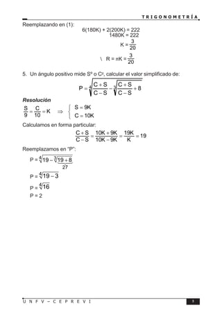 T R I G O N O M E T R Í A
9
U N F V – C E P R E V I
Reemplazando en (1):
6(180K) + 2(200K) = 222
1480K = 222
K =
3
20
 R = πK =
3
20
5. Un ángulo positivo mide Sº o Cg
, calcular el valor simplificado de:
4 3 8
S
C
S
C
S
C
S
C
P +
−
+
−
−
+
=
Resolución
S 9K
S C
K
9 10 C 10K
=

= = ⇒ 
=

Calculamos en forma particular:
C S 10K 9K 19K
19
C S 10K 9K K
+ +
= = =
− −
Reemplazamos en “P”:
P = 4 3
19 19 8
− +
P =
4
19 3
−
P =
4
16
P = 2
27



 