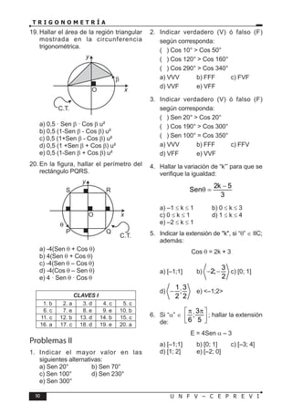 90 U N F V – C E P R E V I
T R I G O N O M E T R Í A
19. Hallar el área de la región triangular
mostrada en la circunferencia
trigonométrica.
C.T.
O x
y
a) 0,5 · Sen β · Cos β u²
b) 0,5 (1-Sen β - Cos β) u²
c) 0,5 (1+Sen β - Cos β) u²
d) 0,5 (1 +Sen β + Cos β) u²
e) 0,5 (1-Sen β + Cos β) u²
20. En la figura, hallar el perímetro del
rectángulo PQRS.
θ
S R
P Q
O x
y
C.T.
a) -4(Sen θ + Cos θ)
b) 4(Sen θ + Cos θ)
c) -4(Sen θ – Cos θ)
d) -4(Cos θ – Sen θ)
e) 4 · Sen θ · Cos θ
CLAVES I
1. b 2. a 3. d 4. c 5. c
6. c 7. e 8. e 9. e 10. b
11. c 12. b 13. d 14. b 15. c
16. a 17. c 18. d 19. e 20. a
Problemas II
1. Indicar el mayor valor en las
siguientes alternativas:
a) Sen 20° b) Sen 70°
c) Sen 100° d) Sen 230°
e) Sen 300°
2. Indicar verdadero (V) ó falso (F)
según corresponda:
( ) Cos 10° > Cos 50°
( ) Cos 120° > Cos 160°
( ) Cos 290° > Cos 340°
a) VVV b) FFF c) FVF
d) VVF e) VFF
3. Indicar verdadero (V) ó falso (F)
según corresponda:
( ) Sen 20° > Cos 20°
( ) Cos 190° > Cos 300°
( ) Sen 100° = Cos 350°
a) VVV b) FFF c) FFV
d) VFF e) VVF
4. Hallar la variación de “k”’ para que se
verifique la igualdad:
2k 5
Sen
3
−
θ =
a) –1 ≤ k ≤ 1 b) 0 ≤ k ≤ 3
c) 0 ≤ k ≤ 1 d) 1 ≤ k ≤ 4
e) –2 ≤ k ≤ 1
5. Indicar la extensión de "k", si “θ” ∈ IIC;
además:
Cos θ = 2k + 3
a) [–1;1] b)
3
2;
2
− − c) [0; 1]
d)
1 3
;
2 2
− e) <–1;2>
6. Si “α” ∈
3
;
6 5
π π
 
 
 
; hallar la extensión
de:
E = 4Sen α – 3
a) [–1;1] b) [0; 1] c) [–3; 4]
d) [1; 2] e) [–2; 0]
 