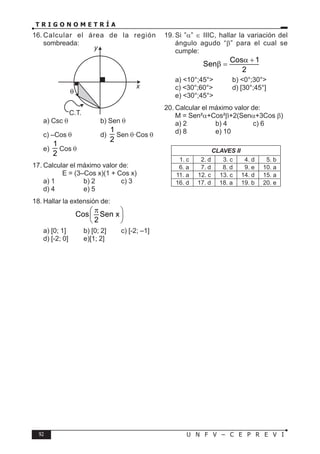 92 U N F V – C E P R E V I
T R I G O N O M E T R Í A
16. Calcular el área de la región
sombreada:
x
y
C.T.
a) Csc θ b) Sen θ
c) –Cos θ d)
1
2
Sen θ·Cos θ
e)
1
2
Cos θ
17. Calcular el máximo valor de:
E = (3–Cos x)(1 + Cos x)
a) 1 b) 2 c) 3
d) 4 e) 5
18. Hallar la extensión de:
Cos Sen x
2
π
 
 
 
a) [0; 1] b) [0; 2] c) [-2; –1]
d) [-2; 0] e)[1; 2]
19. Si ”α” ∈ IIIC, hallar la variación del
ángulo agudo “β” para el cual se
cumple:
Cos 1
Sen
2
α +
β =
a) <10°;45°> b) <0°;30°>
c) <30°;60°> d) [30°;45°]
e) <30°;45°>
20. Calcular el máximo valor de:
M = Sen²α+Cos²β+2(Senα+3Cos β)
a) 2 b) 4 c) 6
d) 8 e) 10
CLAVES II
1. c 2. d 3. c 4. d 5. b
6. a 7. d 8. d 9. e 10. a
11. a 12. c 13. c 14. d 15. a
16. d 17. d 18. a 19. b 20. e
 