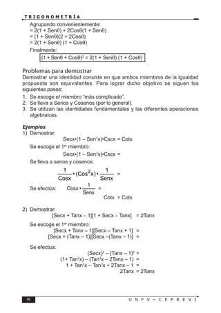 96 U N F V – C E P R E V I
T R I G O N O M E T R Í A
Agrupando convenientemente:
= 2(1 + Senθ) + 2Cosθ(1 + Senθ)
= (1 + Senθ)(2 + 2Cosθ)
= 2(1 + Senθ) (1 + Cosθ)
Finalmente:
⇒	 (1 + Senθ + Cosθ)2
= 2(1 + Senθ) (1 + Cosθ)
Problemas para demostrar
Demostrar una identidad consiste en que ambos miembros de la igualdad
propuesta son equivalentes. Para lograr dicho objetivo se siguen los
siguientes pasos:
1. Se escoge el miembro “más complicado”.
2. Se lleva a Senos y Cosenos (por lo general).
3. Se utilizan las identidades fundamentales y las diferentes operaciones
algebraicas.
Ejemplos
1) Demostrar:
			 Secx•(1 – Sen2
x)•Cscx = Cotx
Se escoge el 1er
miembro:
			 Secx•(1 – Sen2
x)•Cscx =
Se lleva a senos y cosenos:
		
Senx
1
•
)
x
Cos
(
•
Cosx
1 2
=
Se efectúa:
Senx
1
•
Cosx =
					 Cotx = Cotx
2) Demostrar:
		 [Secx + Tanx – 1][1 + Secx – Tanx] = 2Tanx
Se escoge el 1er
miembro:
		 [Secx + Tanx – 1][Secx – Tanx + 1] =
		 [Secx + (Tanx – 1)][Secx –(Tanx – 1)] =
Se efectua:
				 (Secx)2
– (Tanx – 1)2
=
			 (1+ Tan2
x) – (Tan2
x – 2Tanx – 1) =
			 1 + Tan2
x – Tan2
x + 2Tanx – 1 =
						 2Tanx = 2Tanx
 