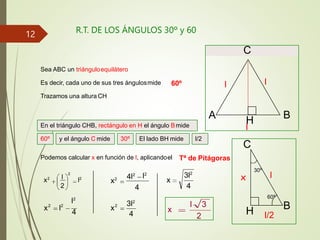 R.T. DE LOS ÁNGULOS 30º y 60
A B
C
Sea ABC un triánguloequilátero
H
l
l
l
l/2
x
B
C
H
l
60º
30º
Es decir, cada uno de sus tres ángulosmide
En el triángulo CHB, rectángulo en H el ángulo Bmide
Trazamos una altura CH
60º
Podemos calcular x en función de l, aplicandoel
2
l
x2
l2
2
Tª de Pitágoras
x l
l2
4
2
2
l2
4l2
4
x
x2
4
3l2
2
4
x
3l2
l 3
2
x
60º y el ángulo C mide 30º El lado BH mide l/2
12
 