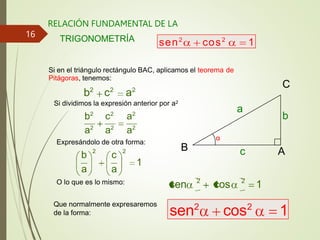 RELACIÓN FUNDAMENTAL DE LA
TRIGONOMETRÍA
α
A
B
C
b
a
c
Si en el triángulo rectángulo BAC, aplicamos el teorema de
Pitágoras, tenemos:
b2
c2
a2
Si dividimos la expresión anterior por a2
b2
c2
a2
a2
a2
a2
Expresándolo de otra forma:
1
c
a
b
a
2
2
sen 2
cos 2
1
O lo que es lo mismo:
sen2
cos2
1
sen2
cos2
1
Que normalmente expresaremos
de la forma:
16
 