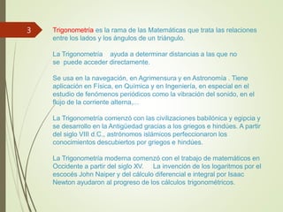 Trigonometría es la rama de las Matemáticas que trata las relaciones
entre los lados y los ángulos de un triángulo.
La Trigonometría ayuda a determinar distancias a las que no
se puede acceder directamente.
Se usa en la navegación, en Agrimensura y en Astronomía . Tiene
aplicación en Física, en Química y en Ingeniería, en especial en el
estudio de fenómenos periódicos como la vibración del sonido, en el
flujo de la corriente alterna,...
La Trigonometría comenzó con las civilizaciones babilónica y egipcia y
se desarrollo en la Antigüedad gracias a los griegos e hindúes. A partir
del siglo VIII d.C., astrónomos islámicos perfeccionaron los
conocimientos descubiertos por griegos e hindúes.
La Trigonometría moderna comenzó con el trabajo de matemáticos en
Occidente a partir del siglo XV. La invención de los logaritmos por el
escocés John Naiper y del cálculo diferencial e integral por Isaac
Newton ayudaron al progreso de los cálculos trigonométricos.
3
 