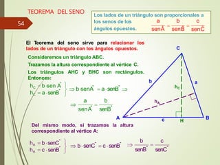 TEOREMA DEL SENO Los lados de un triángulo son proporcionales a
los senos de los
ángulos opuestos.
a b c
senÂ senB̂ senĈ
a senBˆ
b senA
ˆ
a b
senA
ˆ senBˆ
hA b senCˆ
hA c senBˆ
b senCˆ c senBˆ
c
b
senBˆ senCˆ
hC
hA
C
B
A
Del mismo modo, si trazamos la altura
correspondiente al vértice A:
a
b
c H
El Teorema del seno sirve para relacionar los
lados de un triángulo con los ángulos opuestos.
Consideremos un triángulo ABC.
Trazamos la altura correspondiente al vértice C.
AHC y BHC son rectángulos.
Los triángulos
Entonces:
hC b sen A
ˆ
hC a senBˆ
54
 