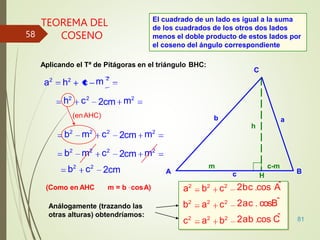 81
TEOREMA DEL
COSENO
h
C
B
A
a
b
c
m c-m
H
Aplicando el Tª de Pitágoras en el triángulo BHC:
m2
m 2
2cm
a2
h2
c
h2
c2
(enAHC)
m2
m2
2cm
2cm
b2
m2
c2
b2
m2
c2
b2
c2
(Como en AHC
2cm
m = b . cosA) 2bc cos A
ˆ
2ac cosBˆ
2ab cos C
ˆ
a2
b2
c2
b2
a2
c2
c2
a2
b2
Análogamente (trazando las
otras alturas) obtendríamos:
El cuadrado de un lado es igual a la suma
de los cuadrados de los otros dos lados
menos el doble producto de estos lados por
el coseno del ángulo correspondiente
58
 