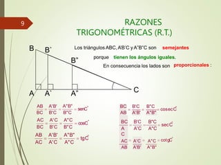 RAZONES
TRIGONOMÉTRICAS (R.T.)
senCˆ
A"B"
cotgCˆ
BC B'C B"C
AB A'B' A"B"
BC B'C B"C
A
C
A'C A"C
AC A'C A"C
AB A'B' A"B"
cosecC
ˆ
cosCˆ
BC B'C B"C
AC A'C A"C
tgC
ˆ
AC A'C A"C
BC B'C B"C
AB A'B' A"B"
secC
ˆ
C
A”
B”
B
A A`
AB A'B'
B` Los triángulos ABC,A’B’C y A”B”C son semejantes
porque tienen los ángulos iguales.
En consecuencia los lados son proporcionales :
9
 