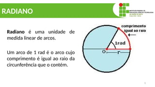 5
RADIANO
Radiano é uma unidade de
medida linear de arcos.
Um arco de 1 rad é o arco cujo
comprimento é igual ao raio da
circunferência que o contém.
 