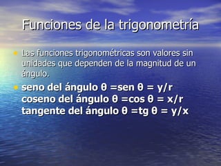 Funciones de la trigonometría Las funciones trigonométricas son valores sin unidades que dependen de la magnitud de un ángulo. seno del ángulo θ =sen θ = y/r coseno del ángulo θ =cos θ = x/r tangente del ángulo θ =tg θ = y/x