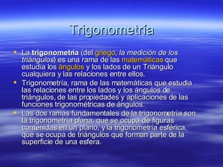Trigonometría La  trigonometría  (del  griego ,  la medición de los triángulos ) es una rama de las  matemáticas  que estudia los  ángulos  y los lados de un Triángulo cualquiera y las relaciones entre ellos. Trigonometría, rama de las matemáticas que estudia las relaciones entre los lados y los ángulos de triángulos, de las propiedades y aplicaciones de las funciones trigonométricas de ángulos.  Las dos ramas fundamentales de la trigonometría son la trigonometría plana, que se ocupa de figuras contenidas en un plano, y la trigonometría esférica, que se ocupa de triángulos que forman parte de la superficie de una esfera.  