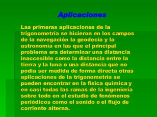 Aplicaciones Las primeras aplicaciones de la trigonometría se hicieron en los campos de la navegación la geodecia y la astronomía en las que el principal problema era determinar una distancia inaccesible como la distancia entre la tierra y la luna o una distancia que no podia ser medida de forma directa otras aplicaciones de la trigonometría se pueden encontrar en la física química y en casi todas las ramas de la ingeniería sobre todo en el estudio de fenómenos periódicos como el sonido o el flujo de corriente alterna. 