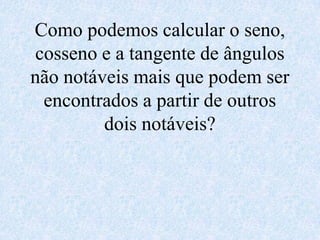 Como podemos calcular o seno,
cosseno e a tangente de ângulos
não notáveis mais que podem ser
 encontrados a partir de outros
         dois notáveis?
 