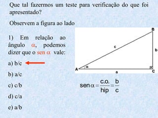 Que tal fazermos um teste para verificação do que foi
apresentado?
Observem a figura ao lado

1) Em relação ao
ângulo     , podemos
dizer que o sen vale:
a) b/c
b) a/c
                                  c.o. b
c) c/b                      sen
                                  hip c
d) c/a
e) a/b
 
