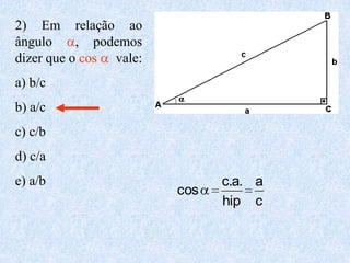 2) Em relação ao
ângulo     , podemos
dizer que o cos vale:
a) b/c
b) a/c
c) c/b
d) c/a
e) a/b                        c.a. a
                        cos
                              hip c
 