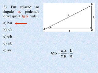 3) Em relação ao
ângulo     , podemos
dizer que a tg vale:
a) b/a
b) b/c
c) c/b
d) a/b
e) a/c                      c.o. b
                       tg
                            c.a. a
 