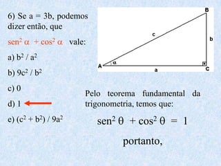6) Se a = 3b, podemos
dizer então, que
sen2    + cos2       vale:
a) b2 / a2
b) 9c2 / b2
c) 0
                         Pelo teorema fundamental da
d) 1                     trigonometria, temos que:
e) (c2 + b2) / 9a2           sen2    + cos2     = 1
                                    portanto,
 