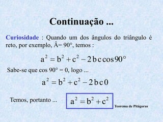 Continuação ...
Curiosidade : Quando um dos ângulos do triângulo é
reto, por exemplo, Â= 90°, temos :
                 2         2        2
             a         b        c           2 b c cos 90
Sabe-se que cos 90° = 0, logo ...
                  2         2           2
              a         b       c           2bc0

 Temos, portanto ...                2           2       2
                                a           b       c       Teorema de Pitágoras
 