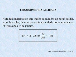 TRIGONOMETRIA APLICADA


• Modelo matemático que indica ao número de horas do dia,
 com luz solar, de uma determinada cidade norte americana,
“t” dias após 1º de janeiro.

                                  2
               L( t ) 12 2,8 sen     ( t 80 )
                                 365




                                       Fonte : J.Stewart – Cálculo vol. I – Pág. 34
 