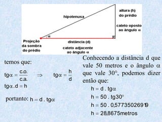 Conhecendo a distância d que
temos que:
                              vale 50 metros e o ângulo
      c.o.                h   que vale 30°, podemos dizer
tg                   tg
      c.a.                d   então que:
tg . d h
                                 h   d . tg
portanto: h d . tg               h   50 . tg 30
                                 h   50 . 0,57735026919
                                 h   28,8675metros
 