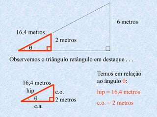 6 metros
  16,4 metros
                  2 metros


Observemos o triângulo retângulo em destaque . . .

                                   Temos em relação
     16,4 metros                   ao ângulo
      hip        c.o.              hip = 16,4 metros
                 2 metros
                                   c.o. = 2 metros
          c.a.
 