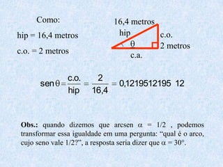 Como:                   16,4 metros
hip = 16,4 metros              hip        c.o.
                                          2 metros
c.o. = 2 metros                    c.a.

                c.o.    2
       sen                      0,1219512195 12
                hip    16,4


 Obs.: quando dizemos que arcsen             = 1/2 , podemos
 transformar essa igualdade em uma pergunta: “qual é o arco,
 cujo seno vale 1/2?”, a resposta seria dizer que = 30°.
 